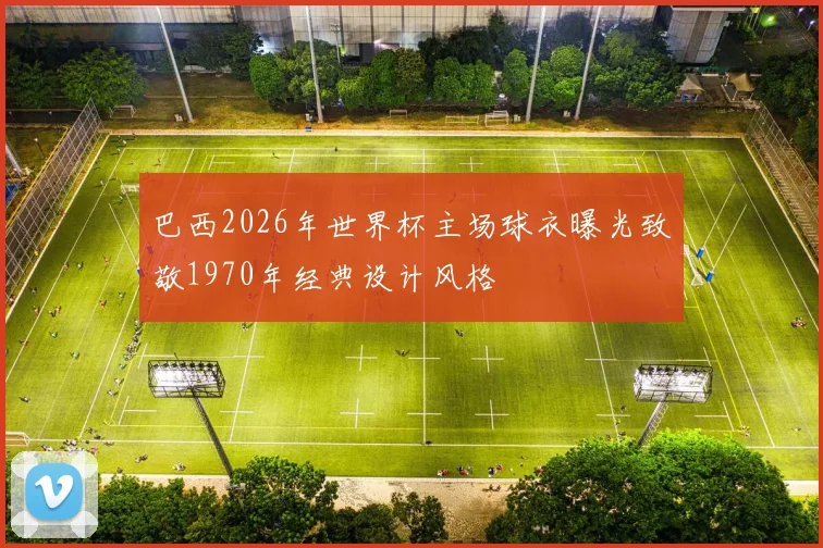 巴西2026年世界杯主场球衣曝光致敬1970年经典设计风格