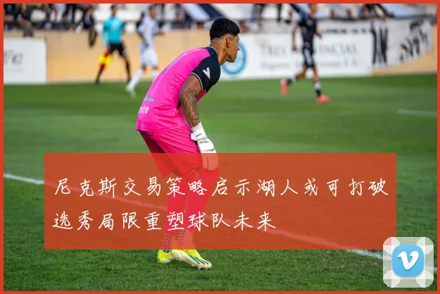 尼克斯交易策略启示湖人或可打破选秀局限重塑球队未来