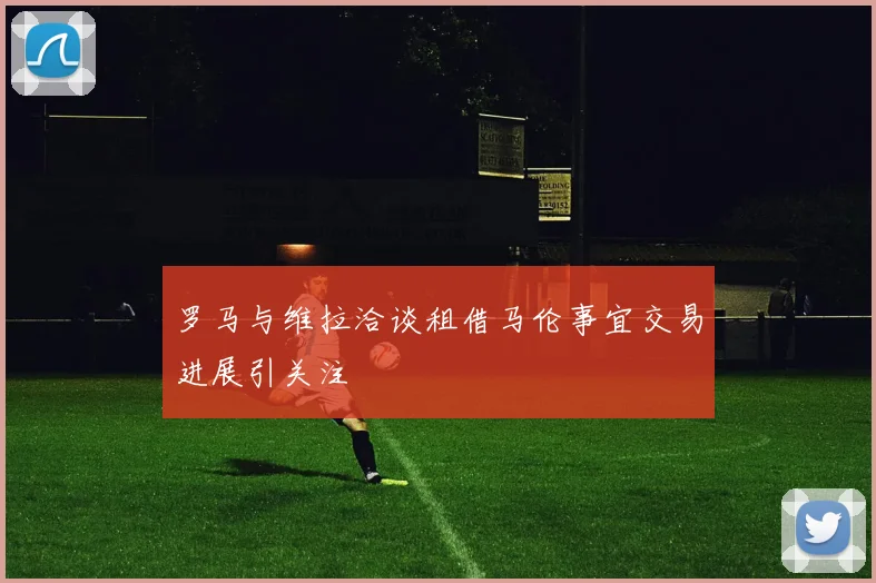 罗马与维拉洽谈租借马伦事宜交易进展引关注