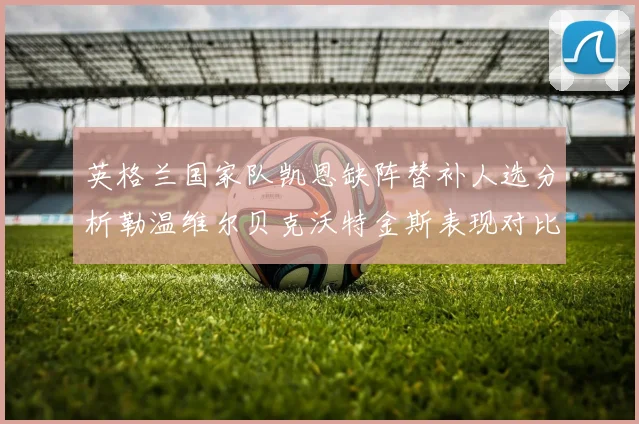 英格兰国家队凯恩缺阵替补人选分析勒温维尔贝克沃特金斯表现对比