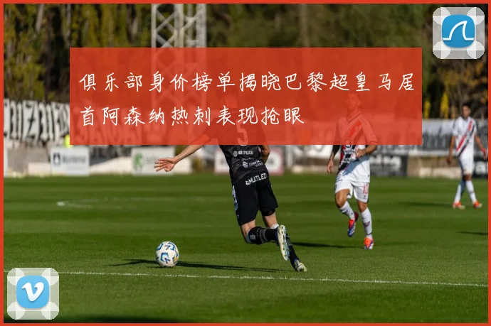 俱乐部身价榜单揭晓巴黎超皇马居首阿森纳热刺表现抢眼