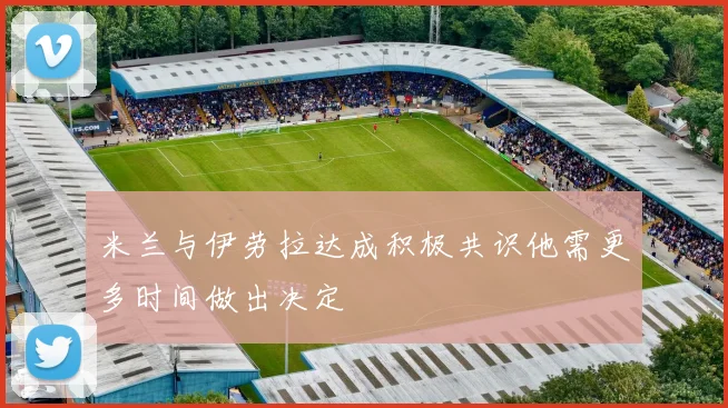 米兰与伊劳拉达成积极共识他需更多时间做出决定