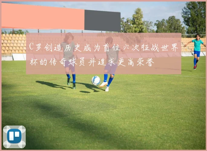 C罗创造历史成为首位六次征战世界杯的传奇球员并追求更高荣誉
