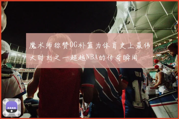魔术师称赞OG补篮为体育史上最伟大时刻之一超越NBA的传奇瞬间