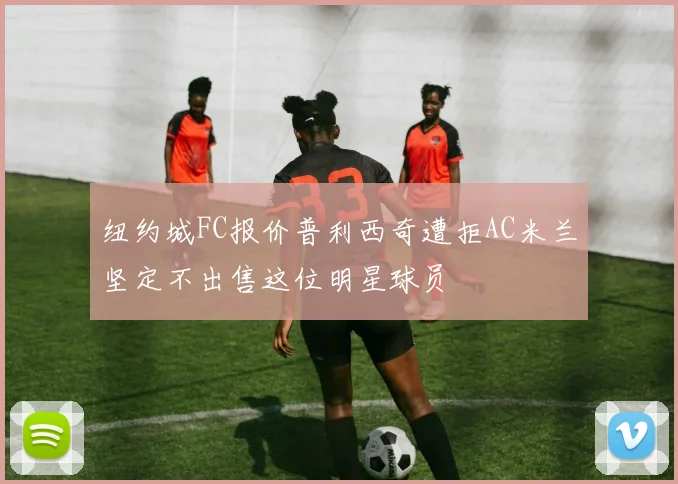 纽约城FC报价普利西奇遭拒AC米兰坚定不出售这位明星球员