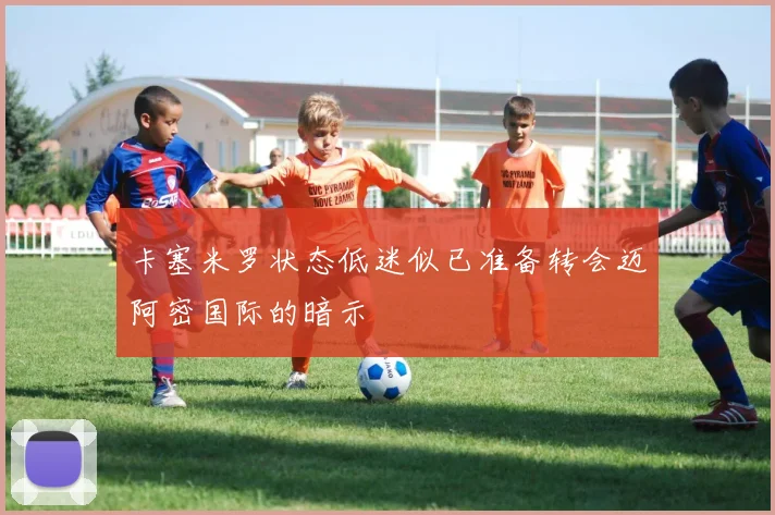 卡塞米罗状态低迷似已准备转会迈阿密国际的暗示