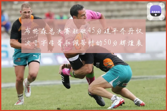 布伦森总决赛狂砍45分追平乔丹仅次于字母哥和佩蒂特的50分辉煌表现