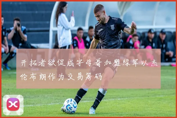 开拓者欲促成字母哥加盟绿军以杰伦布朗作为交易筹码