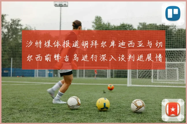 沙特媒体报道胡拜尔库迪西亚与切尔西前锋吉乌进行深入谈判进展情况