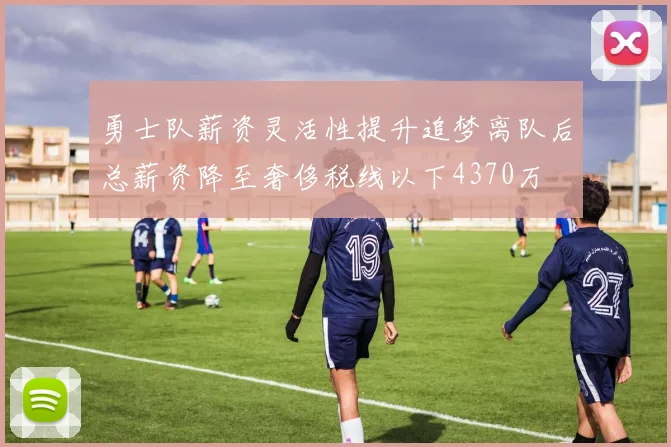 勇士队薪资灵活性提升追梦离队后总薪资降至奢侈税线以下4370万