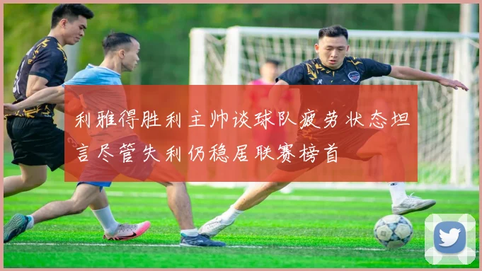 利雅得胜利主帅谈球队疲劳状态坦言尽管失利仍稳居联赛榜首