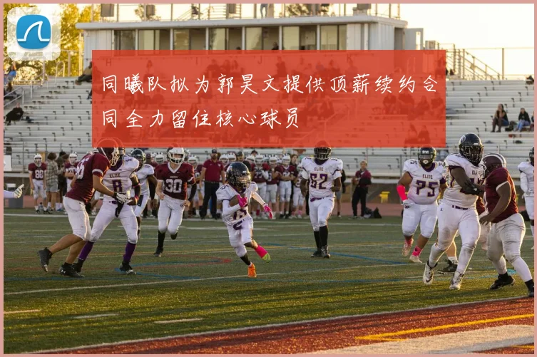 同曦队拟为郭昊文提供顶薪续约合同全力留住核心球员