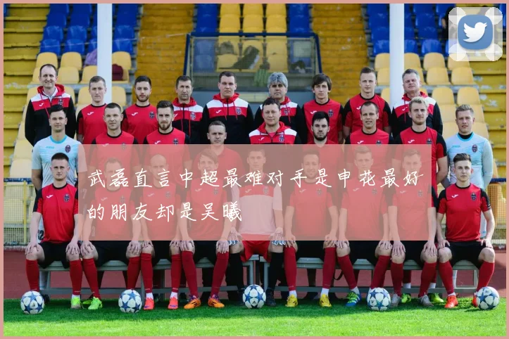 武磊直言中超最难对手是申花最好的朋友却是吴曦