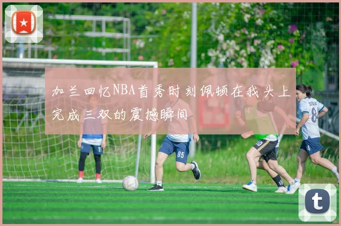 加兰回忆NBA首秀时刻佩顿在我头上完成三双的震撼瞬间
