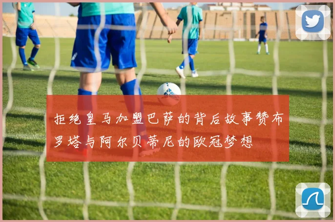 拒绝皇马加盟巴萨的背后故事赞布罗塔与阿尔贝蒂尼的欧冠梦想