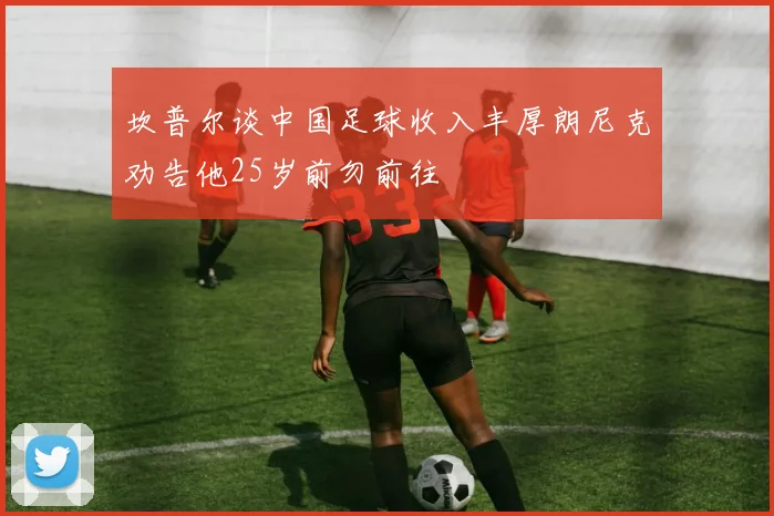坎普尔谈中国足球收入丰厚朗尼克劝告他25岁前勿前往