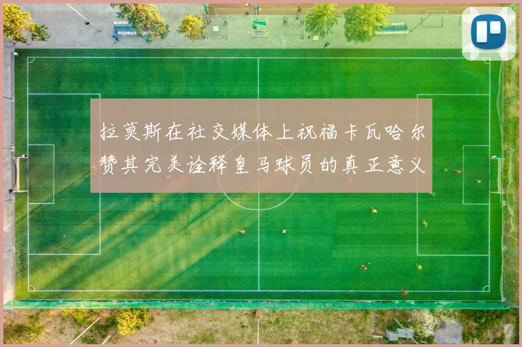 拉莫斯在社交媒体上祝福卡瓦哈尔赞其完美诠释皇马球员的真正意义