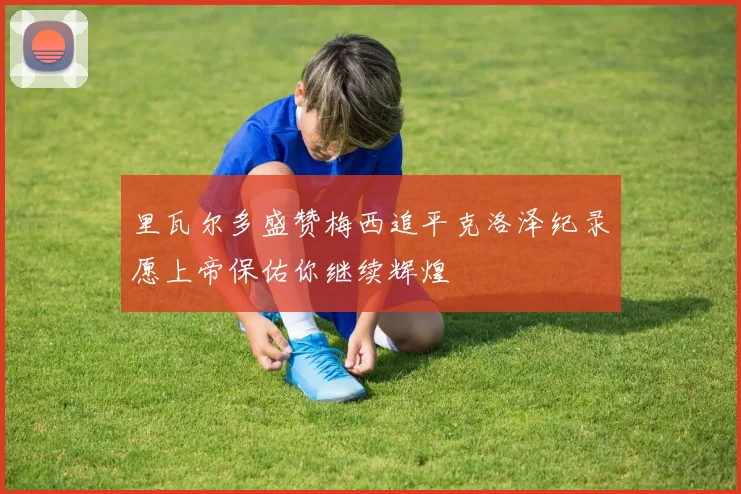 里瓦尔多盛赞梅西追平克洛泽纪录愿上帝保佑你继续辉煌