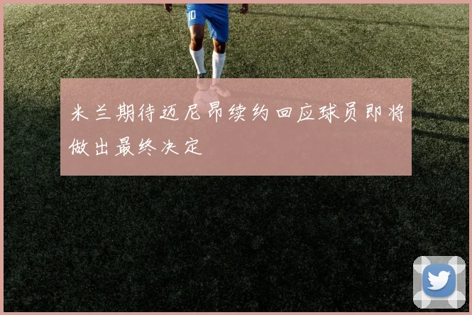 米兰期待迈尼昂续约回应球员即将做出最终决定