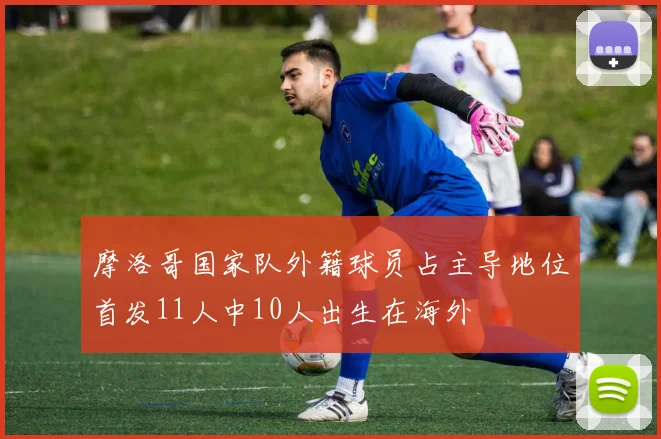 摩洛哥国家队外籍球员占主导地位首发11人中10人出生在海外